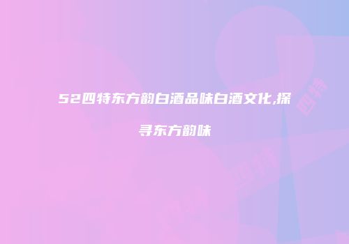 52四特东方韵白酒品味白酒文化,探寻东方韵味