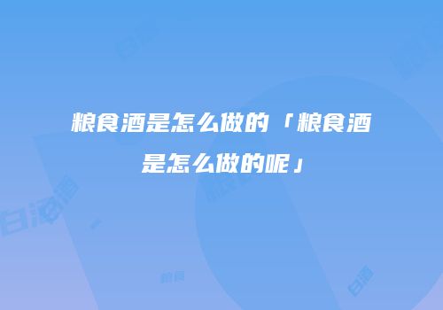 粮食酒是怎么做的「粮食酒是怎么做的呢」