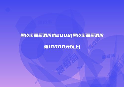 黑皮诺葡萄酒价格2008(黑皮诺葡萄酒价格10000元以上)