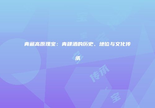 青藏高原瑰宝：青稞酒的历史、地位与文化传承