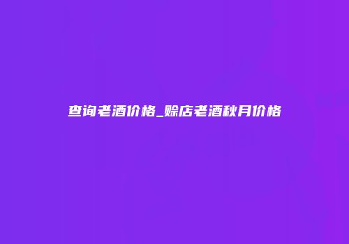 查询老酒价格_赊店老酒秋月价格