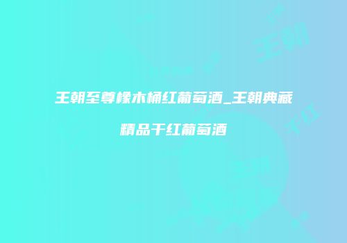 王朝至尊橡木桶红葡萄酒_王朝典藏精品干红葡萄酒