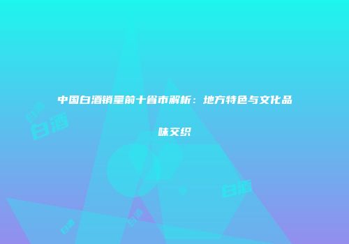中国白酒销量前十省市解析：地方特色与文化品味交织