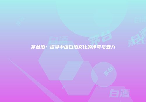 茅台酒：探寻中国白酒文化的传奇与魅力