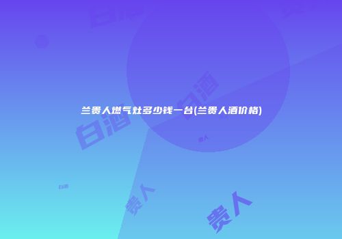 兰贵人燃气灶多少钱一台(兰贵人酒价格)