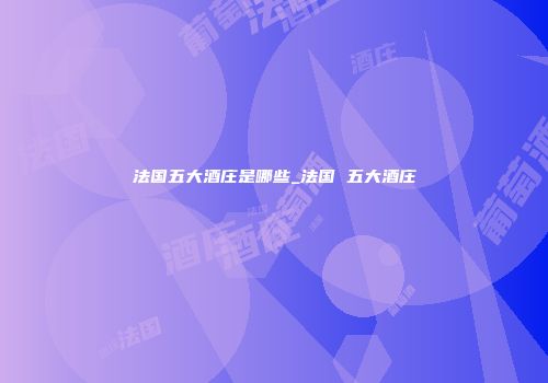 法国五大酒庄是哪些_法国 五大酒庄