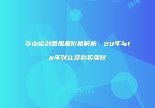 华山论剑西凤酒价格解析：20年与16年对比及购买建议