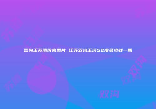 双沟玉苏酒价格图片_江苏双沟玉液52度多少钱一瓶