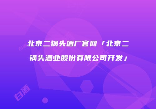 北京二锅头酒厂官网「北京二锅头酒业股份有限公司开发」
