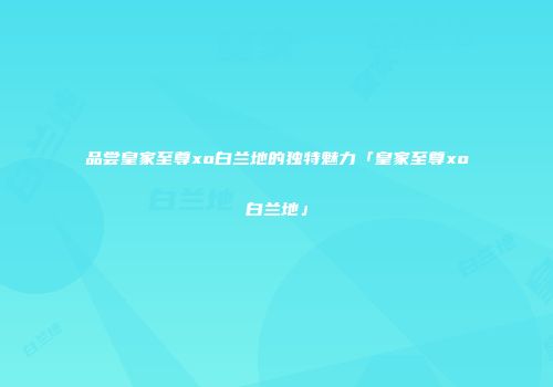 品尝皇家至尊xo白兰地的独特魅力「皇家至尊xo白兰地」