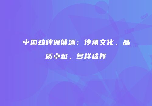 中国劲牌保健酒：传承文化，品质卓越，多样选择