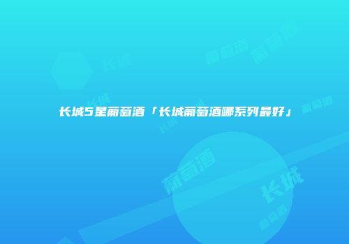 长城5星葡萄酒「长城葡萄酒哪系列最好」