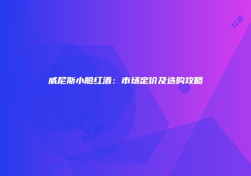威尼斯小船红酒：市场定价及选购攻略