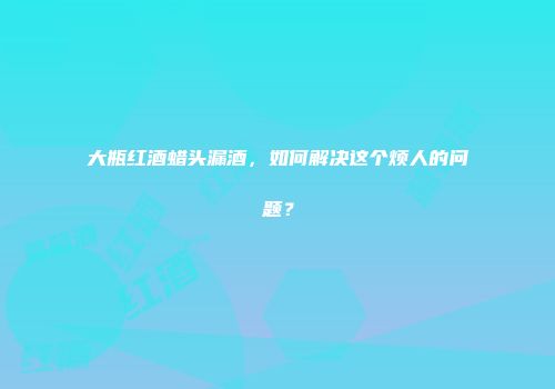 大瓶红酒蜡头漏酒，如何解决这个烦人的问题？