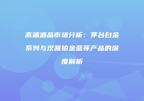 高端酒品市场分析：茅台白金系列与汉酱铂金蓝等产品的深度解析