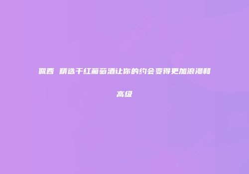 佩西 精选干红葡萄酒让你的约会变得更加浪漫和高级