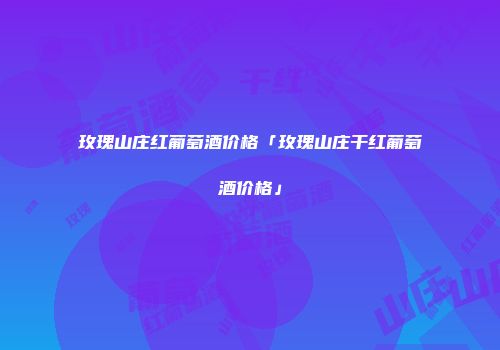 玫瑰山庄红葡萄酒价格「玫瑰山庄干红葡萄酒价格」