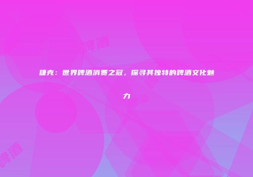 捷克：世界啤酒消费之冠，探寻其独特的啤酒文化魅力