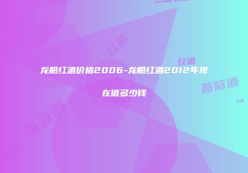 龙船红酒价格2006-龙船红酒2012年现在值多少钱