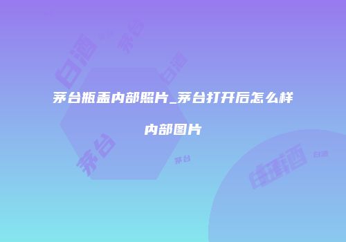 茅台瓶盖内部照片_茅台打开后怎么样内部图片