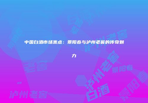中国白酒市场焦点：景阳春与泸州老窖的传奇魅力