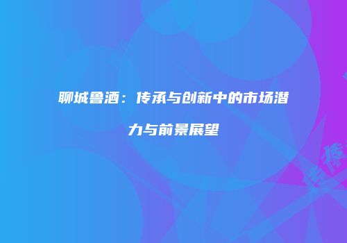 聊城鲁酒：传承与创新中的市场潜力与前景展望