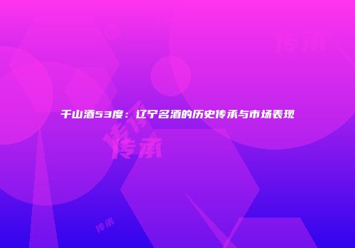 千山酒53度：辽宁名酒的历史传承与市场表现