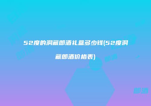 52度的洞藏郎酒礼盒多少钱(52度洞藏郎酒价格表)