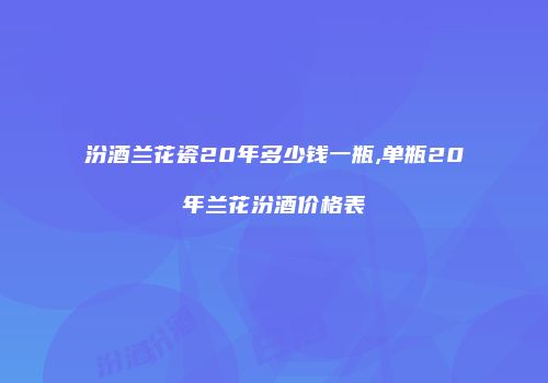 汾酒兰花瓷20年多少钱一瓶,单瓶20年兰花汾酒价格表