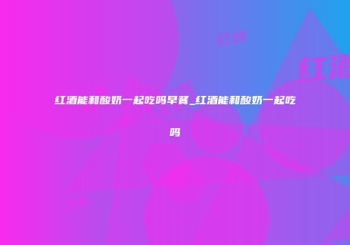 红酒能和酸奶一起吃吗早餐_红酒能和酸奶一起吃吗