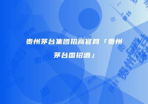 贵州茅台集团招商官网「贵州茅台国招酒」