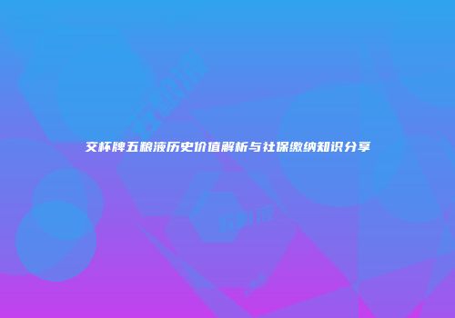 交杯牌五粮液历史价值解析与社保缴纳知识分享