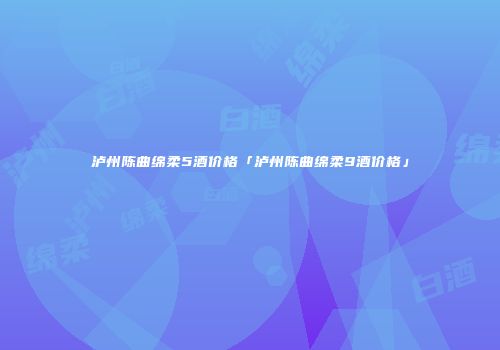 泸州陈曲绵柔5酒价格「泸州陈曲绵柔9酒价格」