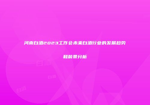 河南白酒2023工作会未来白酒行业的发展趋势和前景分析