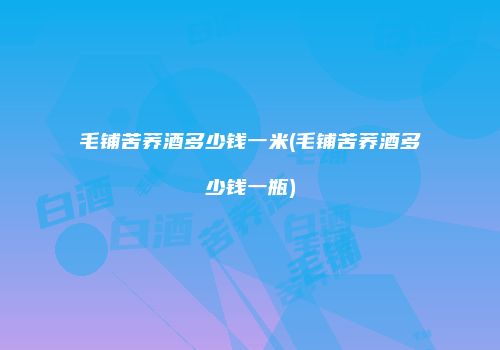 毛铺苦荞酒多少钱一米(毛铺苦荞酒多少钱一瓶)