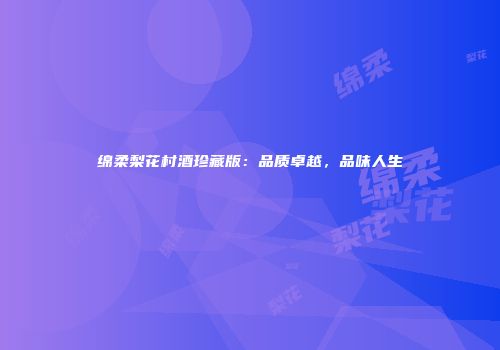 绵柔梨花村酒珍藏版：品质卓越，品味人生