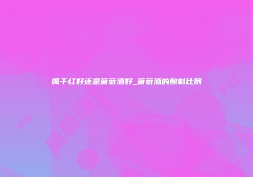 喝干红好还是葡萄酒好_葡萄酒的酿制比例