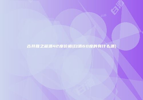 古井雅之藏酒42度价格(白酒60度的有什么酒)