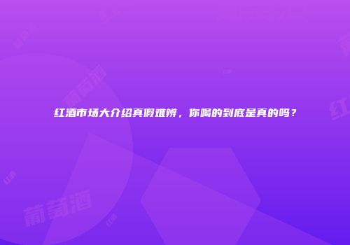 红酒市场大介绍真假难辨，你喝的到底是真的吗？