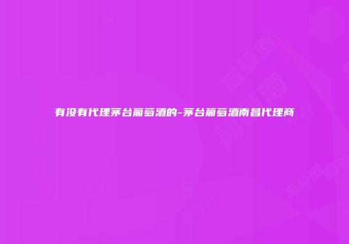 有没有代理茅台葡萄酒的-茅台葡萄酒南昌代理商