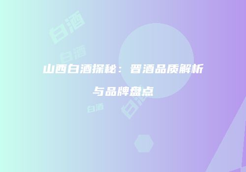山西白酒探秘：晋酒品质解析与品牌盘点