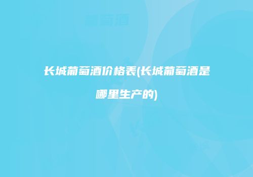 长城葡萄酒价格表(长城葡萄酒是哪里生产的)