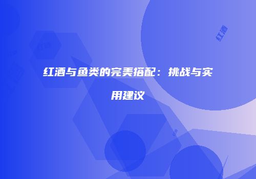 红酒与鱼类的完美搭配：挑战与实用建议