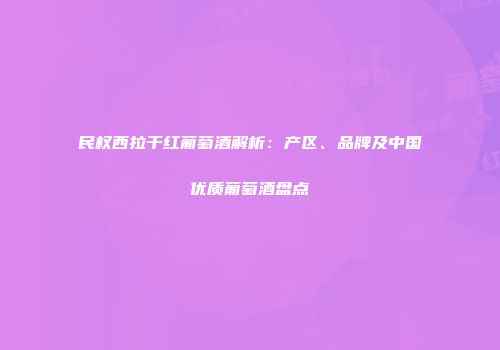民权西拉干红葡萄酒解析：产区、品牌及中国优质葡萄酒盘点