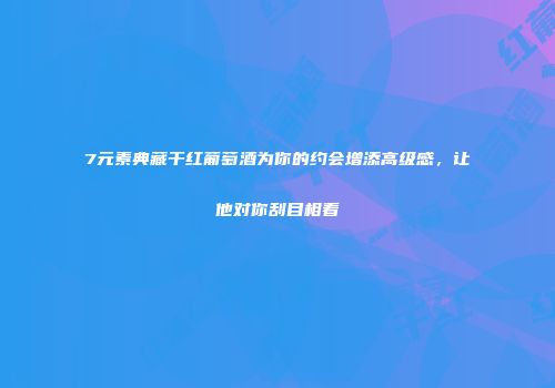7元素典藏干红葡萄酒为你的约会增添高级感，让他对你刮目相看