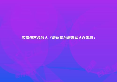 买贵州茅台的人「贵州茅台是哪些人在喝啊」