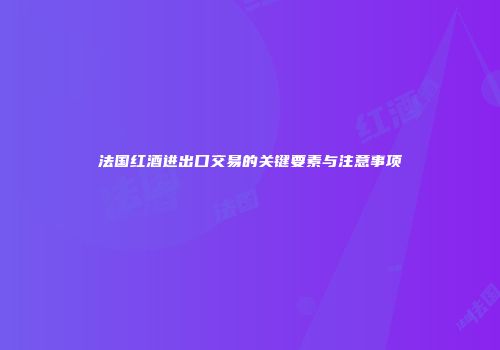 法国红酒进出口交易的关键要素与注意事项