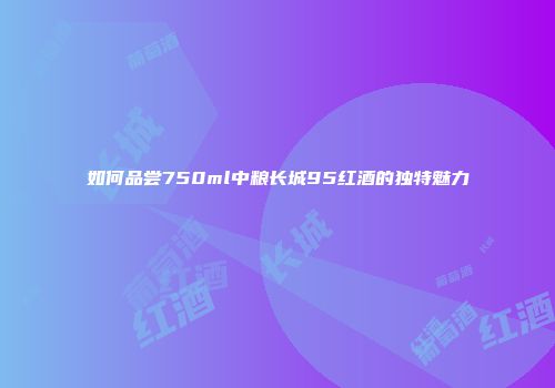 如何品尝750ml中粮长城95红酒的独特魅力