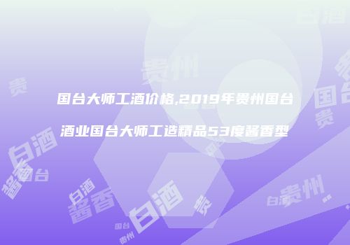 国台大师工酒价格,2019年贵州国台酒业国台大师工造精品53度酱香型