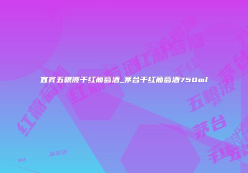 宜宾五粮液干红葡萄酒_茅台干红葡萄酒750ml
